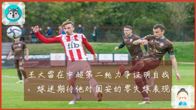 王大雷在中超第二轮力争证明自我，球迷期待他对国安的零失球表现