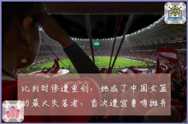 比利时惨遭重创，她成了中国女篮的最大失落者，首次遭宫鲁鸣抛弃