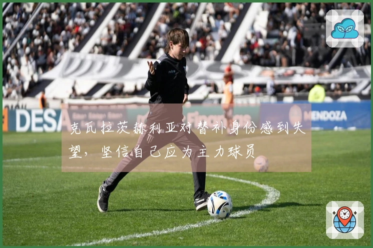 克瓦拉茨赫利亚对替补身份感到失望，坚信自己应为主力球员