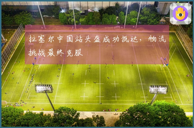 拉塞尔中国站头盔成功抵达，物流挑战最终克服