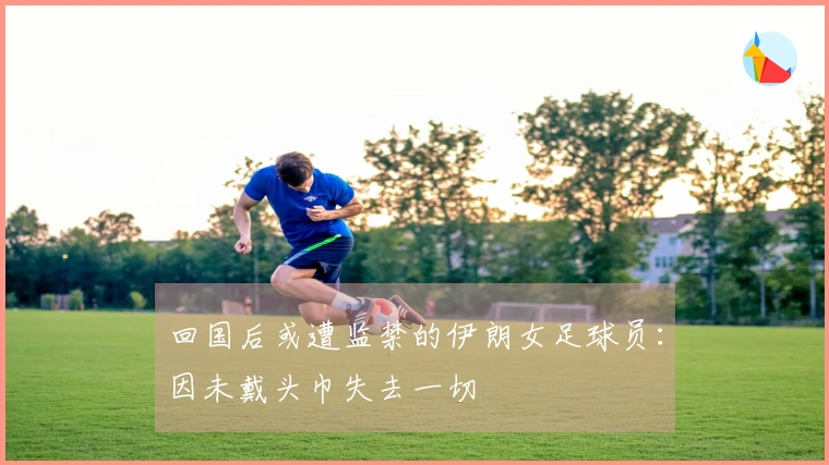 回国后或遭监禁的伊朗女足球员：因未戴头巾失去一切