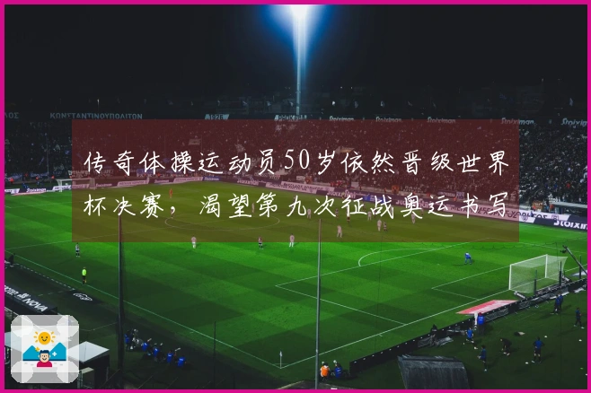 传奇体操运动员50岁依然晋级世界杯决赛，渴望第九次征战奥运书写新篇章