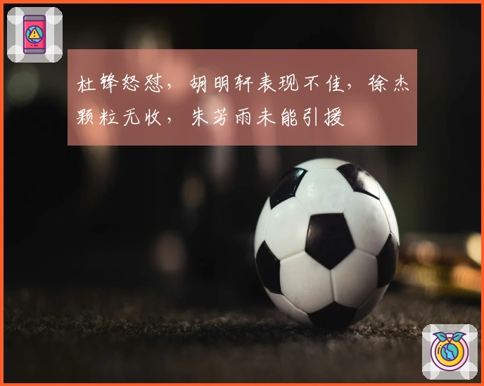 杜锋怒怼，胡明轩表现不佳，徐杰颗粒无收，朱芳雨未能引援