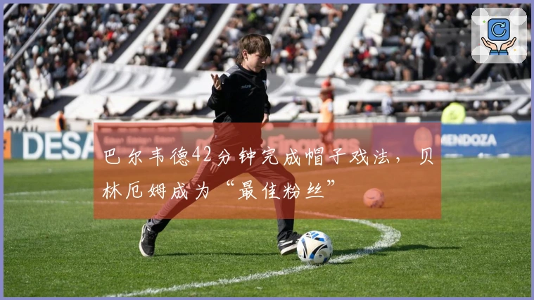 巴尔韦德42分钟完成帽子戏法，贝林厄姆成为“最佳粉丝”