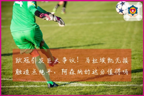 欧冠引发巨大争议！马杜埃凯无接触造点绝平，阿森纳的这分值得吗？
