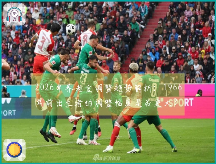 2026年养老金调整趋势解析：1966年前出生者的调整幅度是否更大？