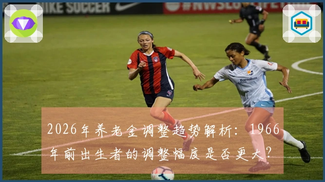 2026年养老金调整趋势解析：1966年前出生者的调整幅度是否更大？