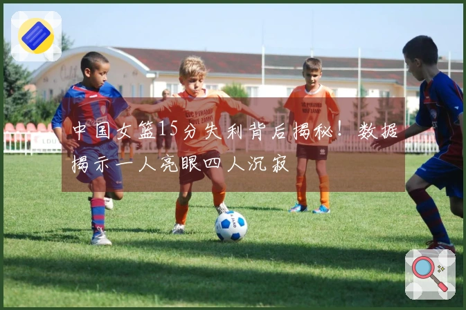 中国女篮15分失利背后揭秘!数据揭示一人亮眼四人沉寂
