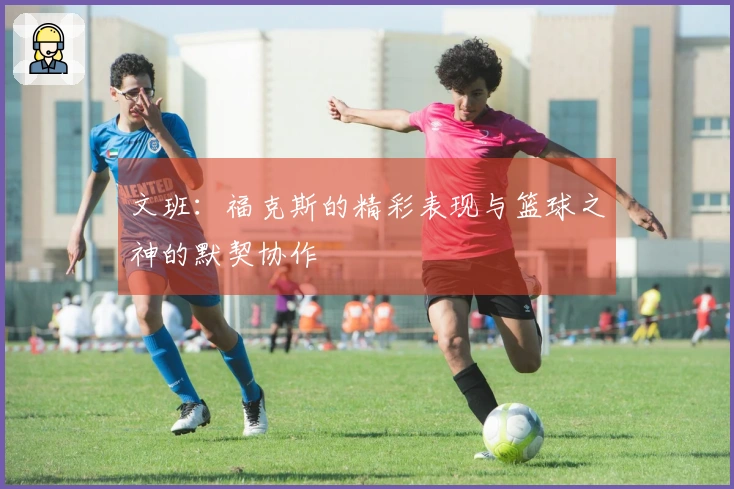 文班：福克斯的精彩表现与篮球之神的默契协作