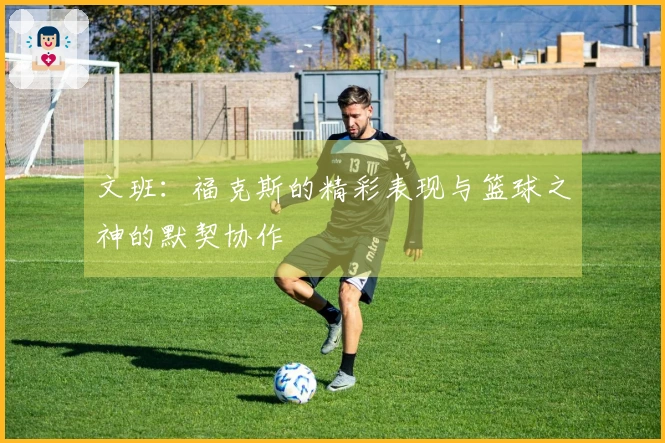 文班：福克斯的精彩表现与篮球之神的默契协作
