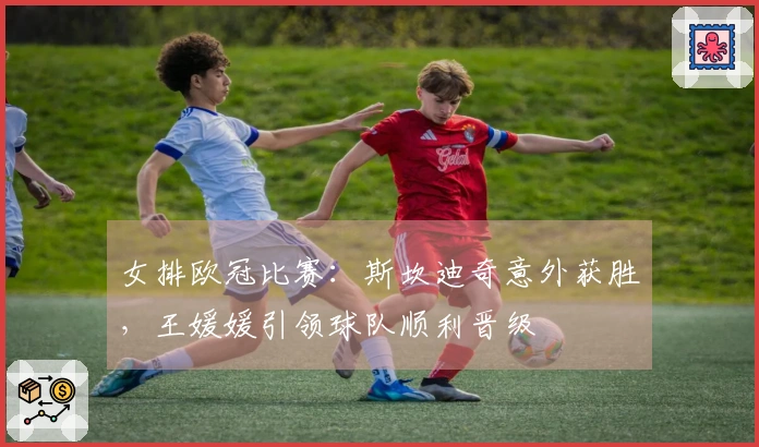 女排欧冠比赛：斯坎迪奇意外获胜，王媛媛引领球队顺利晋级