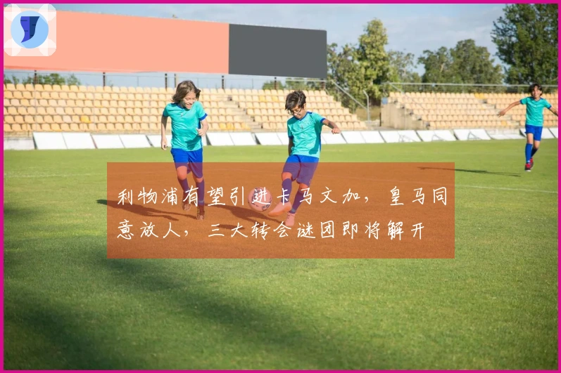 利物浦有望引进卡马文加，皇马同意放人，三大转会谜团即将解开