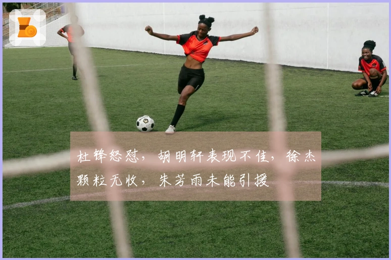 杜锋怒怼，胡明轩表现不佳，徐杰颗粒无收，朱芳雨未能引援