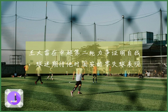 王大雷在中超第二轮力争证明自我，球迷期待他对国安的零失球表现