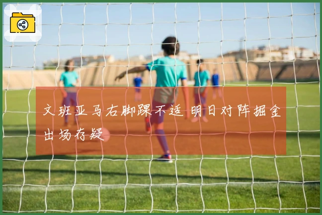 文班亚马右脚踝不适 明日对阵掘金出场存疑