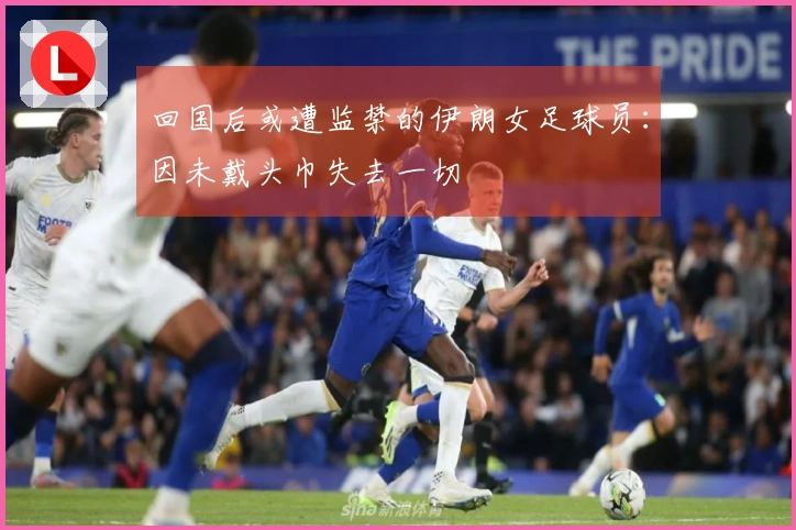 回国后或遭监禁的伊朗女足球员：因未戴头巾失去一切