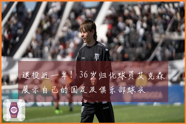 退役近一年！36岁归化球员艾克森展示自己的国足及俱乐部球衣