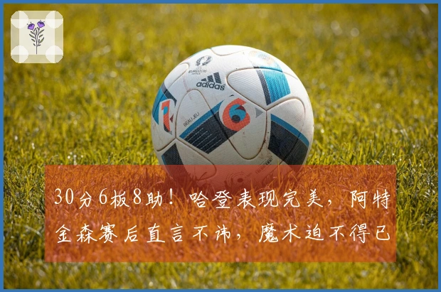 30分6板8助！哈登表现完美，阿特金森赛后直言不讳，魔术迫不得已调整策略