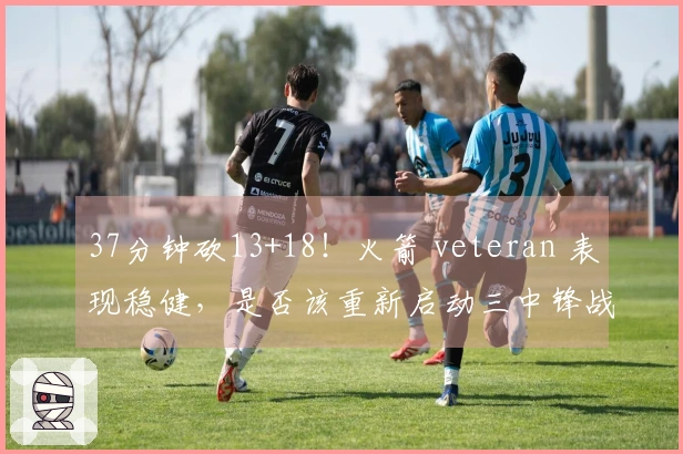 37分钟砍13+18！火箭 veteran 表现稳健，是否该重新启动三中锋战术？重振内线实力