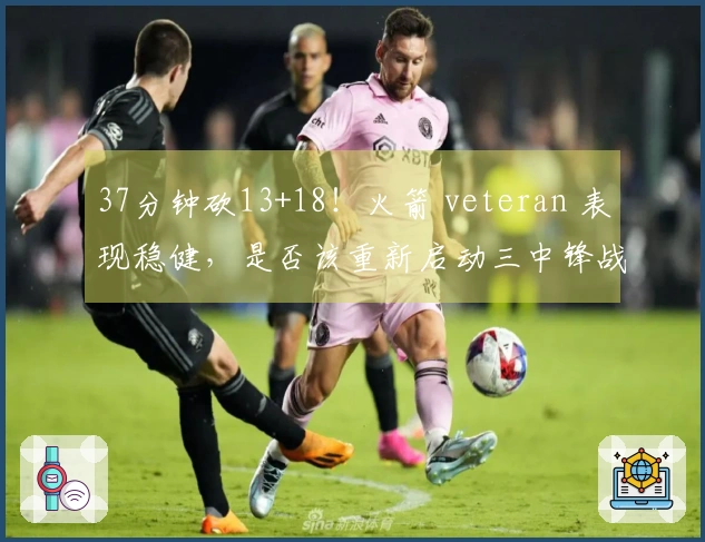 37分钟砍13+18！火箭 veteran 表现稳健，是否该重新启动三中锋战术？重振内线实力