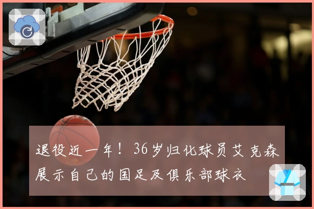 退役近一年！36岁归化球员艾克森展示自己的国足及俱乐部球衣